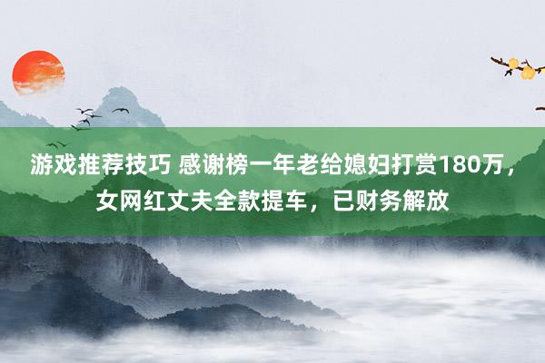 游戏推荐技巧 感谢榜一年老给媳妇打赏180万，女网红丈夫全款提车，已财务解放