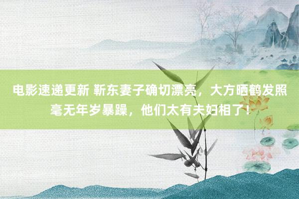 电影速递更新 靳东妻子确切漂亮，大方晒鹤发照毫无年岁暴躁，他们太有夫妇相了！