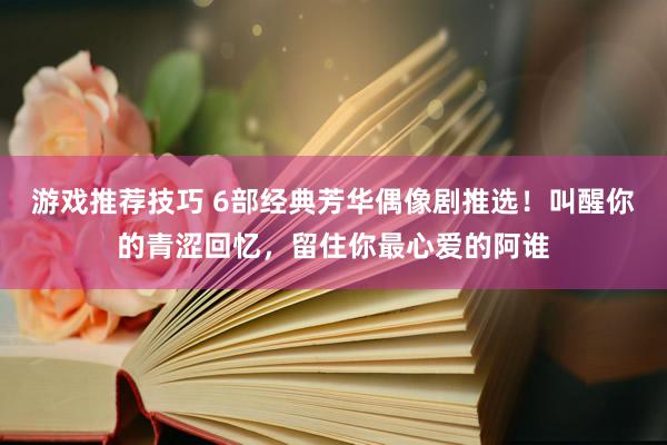 游戏推荐技巧 6部经典芳华偶像剧推选！叫醒你的青涩回忆，留住你最心爱的阿谁