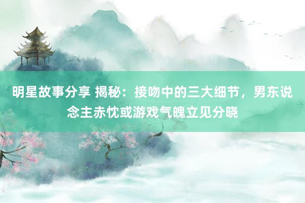 明星故事分享 揭秘：接吻中的三大细节，男东说念主赤忱或游戏气魄立见分晓