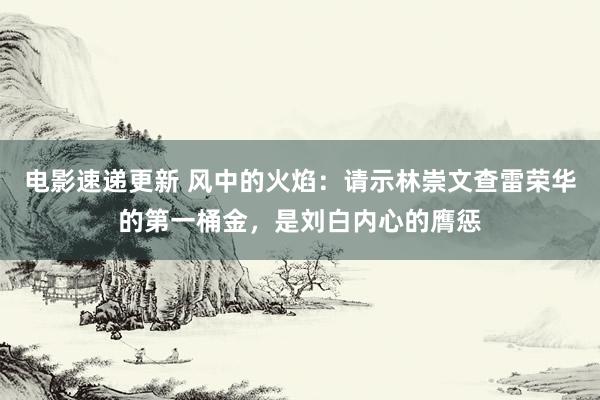 电影速递更新 风中的火焰：请示林崇文查雷荣华的第一桶金，是刘白内心的膺惩