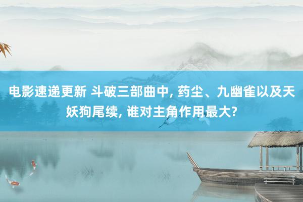 电影速递更新 斗破三部曲中, 药尘、九幽雀以及天妖狗尾续, 谁对主角作用最大?