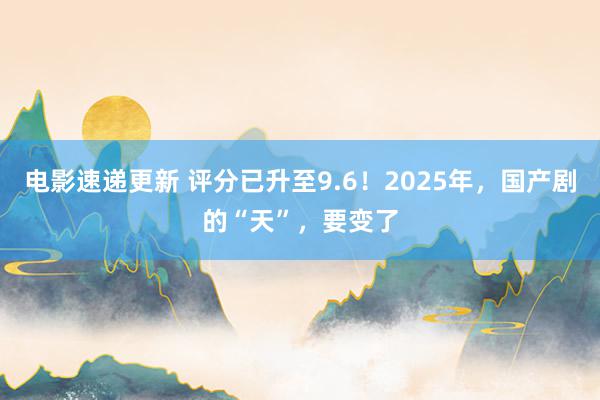 电影速递更新 评分已升至9.6！2025年，国产剧的“天”，要变了