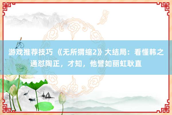 游戏推荐技巧 《无所猬缩2》大结局：看懂韩之通怼陶正，才知，他譬如丽虹耿直