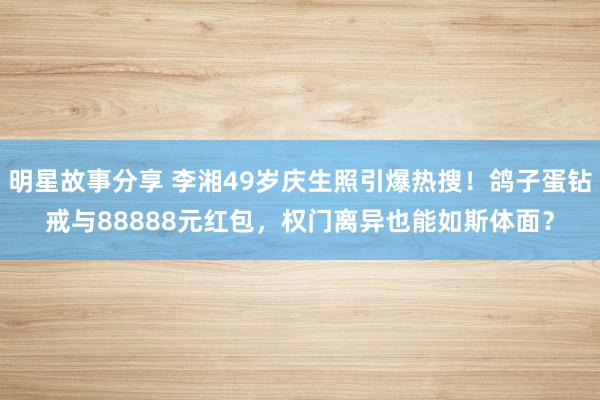 明星故事分享 李湘49岁庆生照引爆热搜！鸽子蛋钻戒与88888元红包，权门离异也能如斯体面？