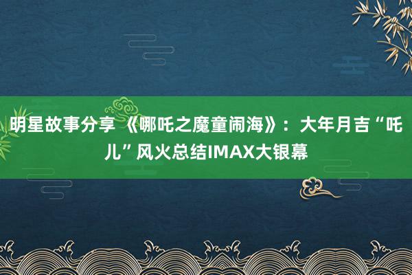 明星故事分享 《哪吒之魔童闹海》：大年月吉“吒儿”风火总结IMAX大银幕