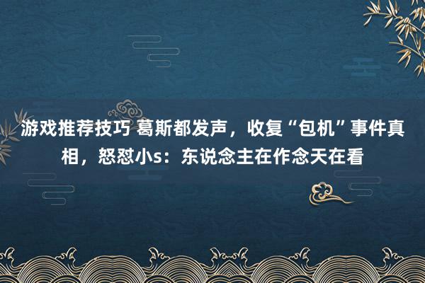 游戏推荐技巧 葛斯都发声，收复“包机”事件真相，怒怼小s：东说念主在作念天在看