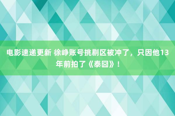 电影速递更新 徐峥账号挑剔区被冲了，只因他13年前拍了《泰囧》！