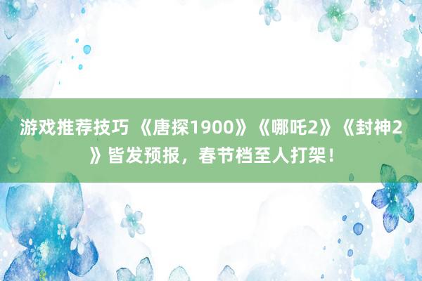 游戏推荐技巧 《唐探1900》《哪吒2》《封神2》皆发预报，春节档至人打架！