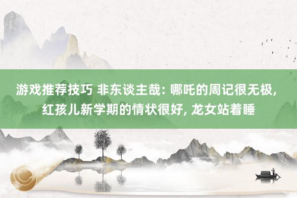 游戏推荐技巧 非东谈主哉: 哪吒的周记很无极, 红孩儿新学期的情状很好, 龙女站着睡