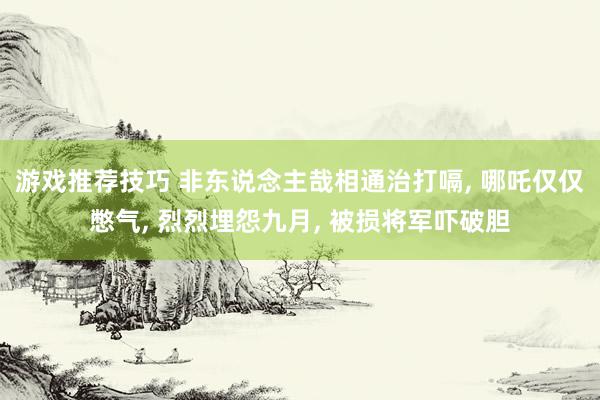 游戏推荐技巧 非东说念主哉相通治打嗝, 哪吒仅仅憋气, 烈烈埋怨九月, 被损将军吓破胆