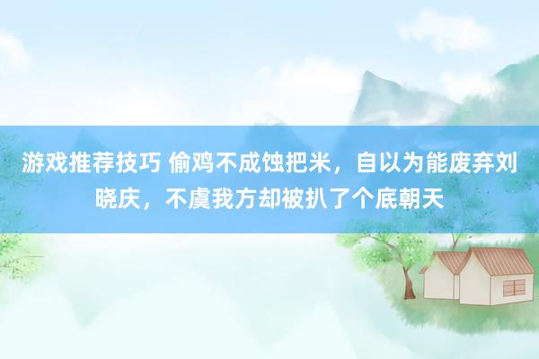 游戏推荐技巧 偷鸡不成蚀把米，自以为能废弃刘晓庆，不虞我方却被扒了个底朝天