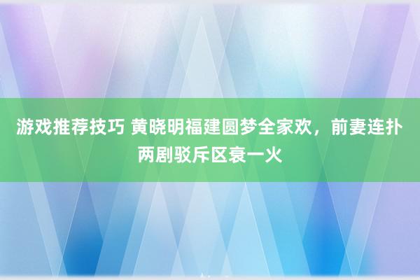 游戏推荐技巧 黄晓明福建圆梦全家欢，前妻连扑两剧驳斥区衰一火