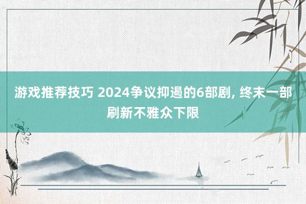 游戏推荐技巧 2024争议抑遏的6部剧, 终末一部刷新不雅众下限