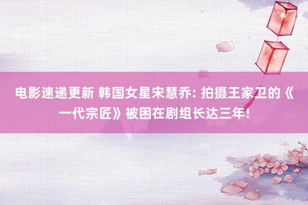 电影速递更新 韩国女星宋慧乔: 拍摄王家卫的《一代宗匠》被困在剧组长达三年!