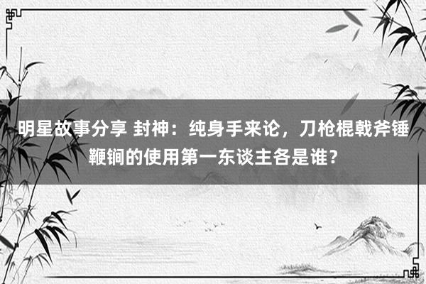 明星故事分享 封神：纯身手来论，刀枪棍戟斧锤鞭锏的使用第一东谈主各是谁？