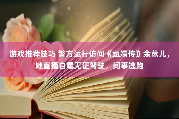 游戏推荐技巧 警方运行访问《甄嬛传》余莺儿，她直播自曝无证驾驶，闯事逃跑