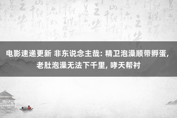 电影速递更新 非东说念主哉: 精卫泡澡顺带孵蛋, 老肚泡澡无法下千里, 哮天帮衬