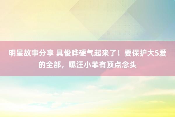 明星故事分享 具俊晔硬气起来了！要保护大S爱的全部，曝汪小菲有顶点念头