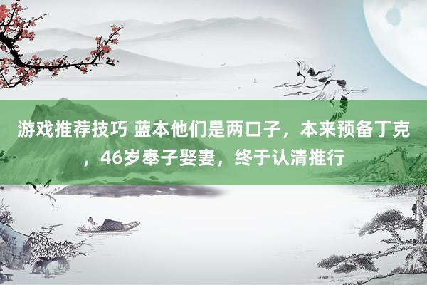 游戏推荐技巧 蓝本他们是两口子，本来预备丁克，46岁奉子娶妻，终于认清推行