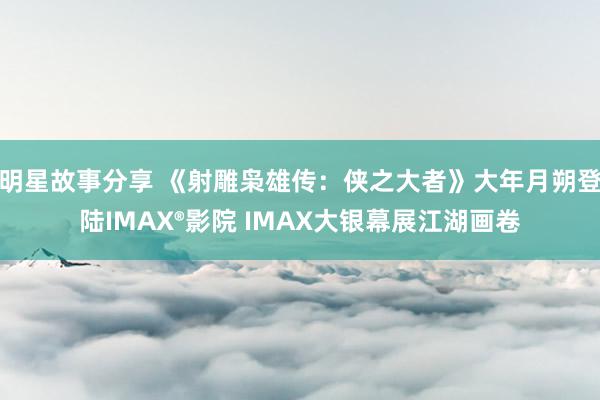 明星故事分享 《射雕枭雄传：侠之大者》大年月朔登陆IMAX®影院 IMAX大银幕展江湖画卷