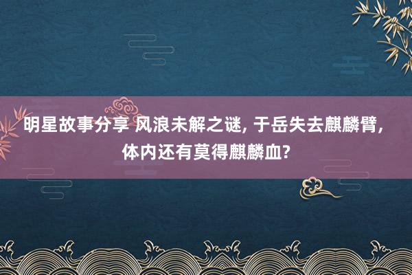 明星故事分享 风浪未解之谜, 于岳失去麒麟臂, 体内还有莫得麒麟血?