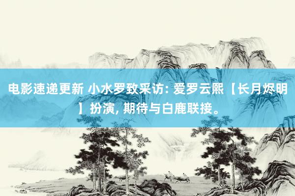 电影速递更新 小水罗致采访: 爱罗云熙【长月烬明】扮演, 期待与白鹿联接。