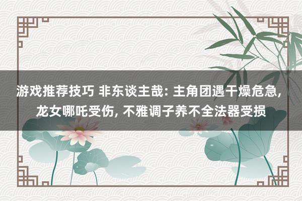 游戏推荐技巧 非东谈主哉: 主角团遇干燥危急, 龙女哪吒受伤, 不雅调子养不全法器受损