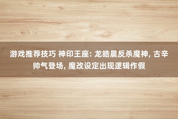 游戏推荐技巧 神印王座: 龙皓晨反杀魔神, 古辛帅气登场, 魔改设定出现逻辑作假