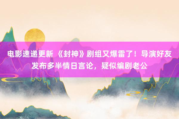 电影速递更新 《封神》剧组又爆雷了！导演好友发布多半情日言论，疑似编剧老公