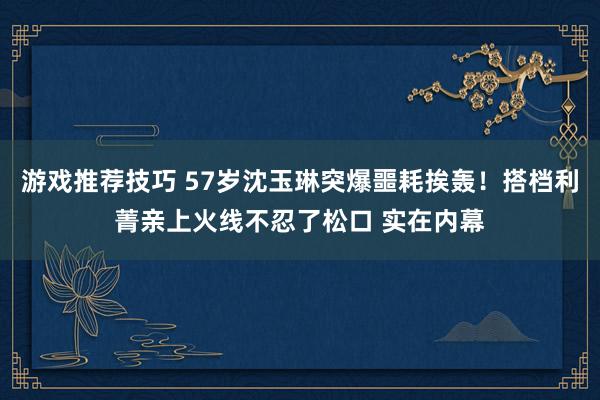 游戏推荐技巧 57岁沈玉琳突爆噩耗挨轰！搭档利菁亲上火线不忍了松口 实在内幕