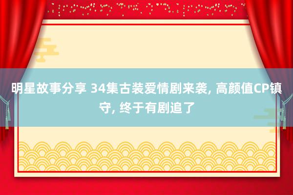 明星故事分享 34集古装爱情剧来袭, 高颜值CP镇守, 终于有剧追了