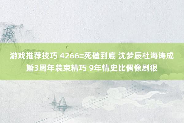 游戏推荐技巧 4266=死磕到底 沈梦辰杜海涛成婚3周年装束精巧 9年情史比偶像剧狠