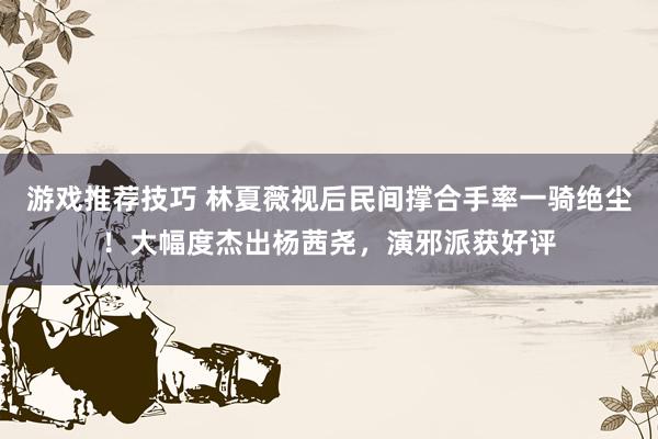 游戏推荐技巧 林夏薇视后民间撑合手率一骑绝尘！大幅度杰出杨茜尧，演邪派获好评