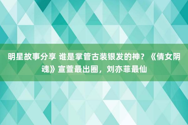 明星故事分享 谁是掌管古装银发的神？《倩女阴魂》宣萱最出圈，刘亦菲最仙