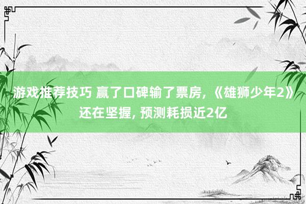 游戏推荐技巧 赢了口碑输了票房, 《雄狮少年2》还在坚握, 预测耗损近2亿