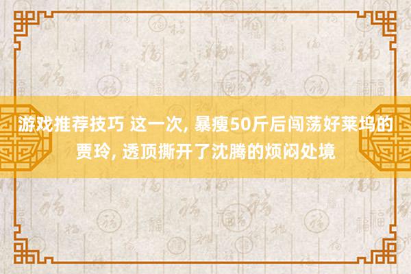 游戏推荐技巧 这一次, 暴瘦50斤后闯荡好莱坞的贾玲, 透顶撕开了沈腾的烦闷处境