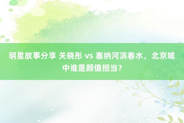 明星故事分享 关晓彤 vs 塞纳河滨春水，北京城中谁是颜值担当？