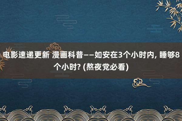 电影速递更新 漫画科普——如安在3个小时内, 睡够8个小时? (熬夜党必看)