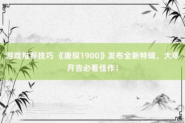 游戏推荐技巧 《唐探1900》发布全新特辑，大年月吉必看佳作！