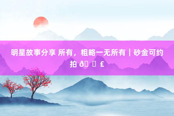 明星故事分享 所有，粗略一无所有｜砂金可约拍 📣