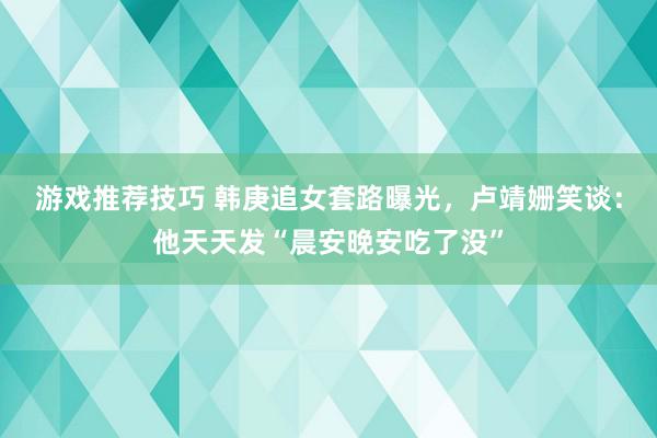 游戏推荐技巧 韩庚追女套路曝光，卢靖姗笑谈：他天天发“晨安晚安吃了没”