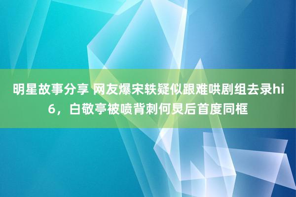 明星故事分享 网友爆宋轶疑似跟难哄剧组去录hi6，白敬亭被喷背刺何炅后首度同框