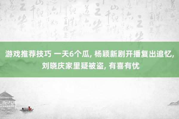 游戏推荐技巧 一天6个瓜, 杨颖新剧开播复出追忆, 刘晓庆家里疑被盗, 有喜有忧