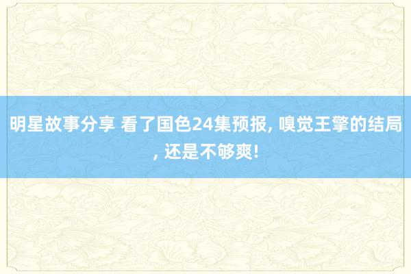 明星故事分享 看了国色24集预报, 嗅觉王擎的结局, 还是不够爽!