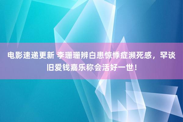 电影速递更新 李珊珊辨白患惊悸症濒死感，罕谈旧爱钱嘉乐称会活好一世！