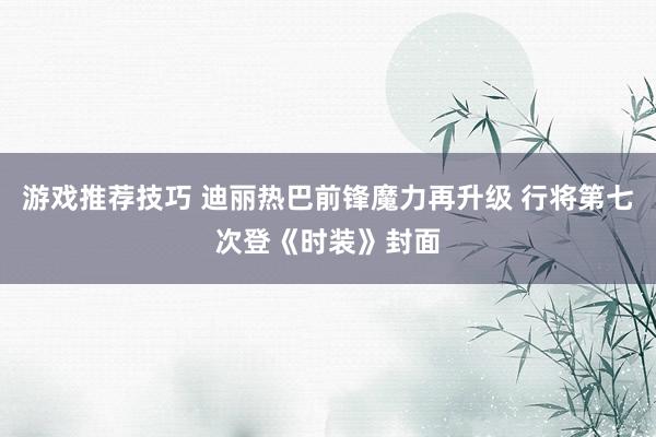 游戏推荐技巧 迪丽热巴前锋魔力再升级 行将第七次登《时装》封面