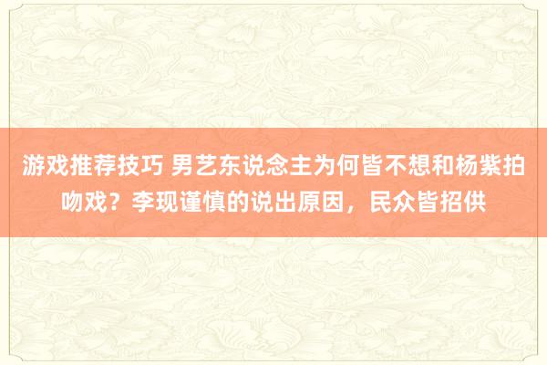 游戏推荐技巧 男艺东说念主为何皆不想和杨紫拍吻戏？李现谨慎的说出原因，民众皆招供