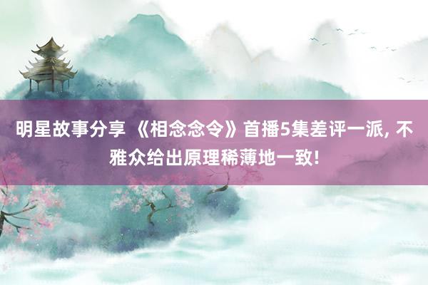 明星故事分享 《相念念令》首播5集差评一派, 不雅众给出原理稀薄地一致!