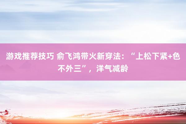 游戏推荐技巧 俞飞鸿带火新穿法：“上松下紧+色不外三”，洋气减龄